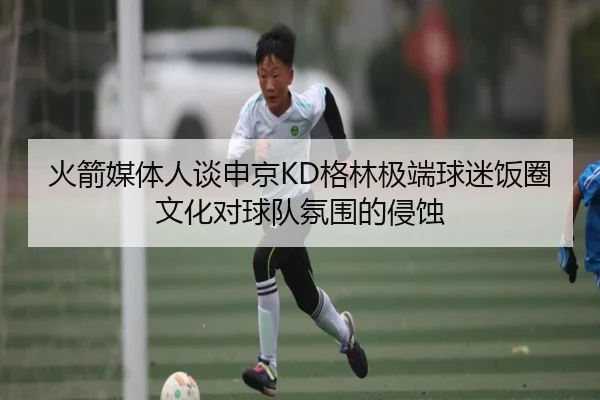 火箭媒体人谈申京KD格林极端球迷饭圈文化对球队氛围的侵蚀