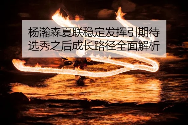 杨瀚森夏联稳定发挥引期待 选秀之后成长路径全面解析